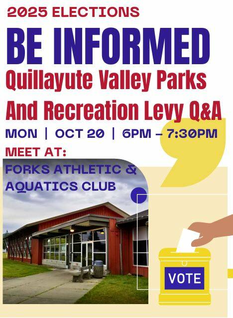 Quillayute Valley Parks & Recreation District invites you to a Q&A Session on Monday, Oct. 20 at 6 p.m. in the community room at the FAAC (Forks Athletic & Aquatic Club), 91 Maple Avenue.
This will be a chance to learn more about QVPR, ask questions, and have a conversation about the levy that will be on the November ballot. Your input mattersand if youre a voter in our district, this is the time to get informed before casting your ballot.